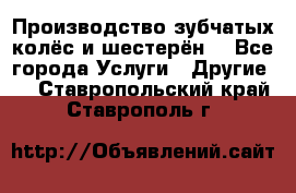 Производство зубчатых колёс и шестерён. - Все города Услуги » Другие   . Ставропольский край,Ставрополь г.